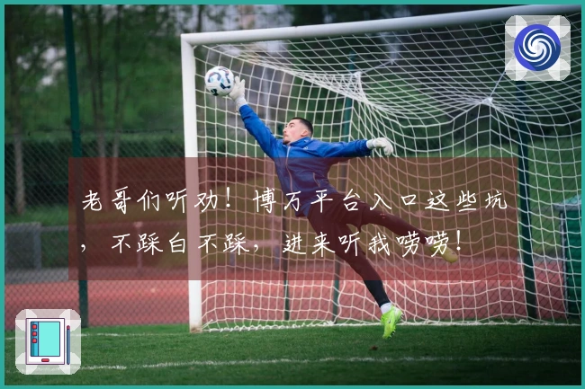 老哥们听劝！博万平台入口这些坑，不踩白不踩，进来听我唠唠！