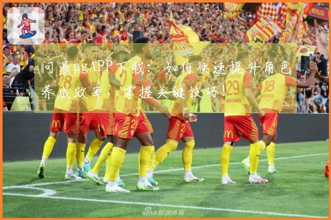 问鼎pgAPP下载：如何快速提升角色养成效率，掌握关键技巧！