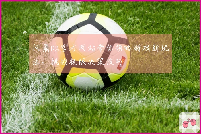问鼎pg官方网站带你领略游戏新玩法，挑战极限决策技巧