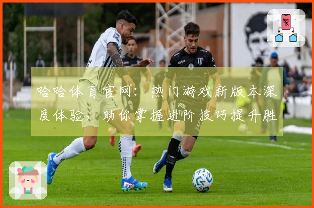 哈哈体育官网：热门游戏新版本深度体验，助你掌握进阶技巧提升胜率