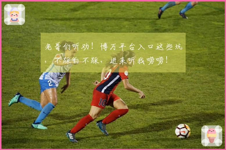 老哥们听劝！博万平台入口这些坑，不踩白不踩，进来听我唠唠！