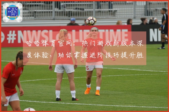 哈哈体育官网：热门游戏新版本深度体验，助你掌握进阶技巧提升胜率